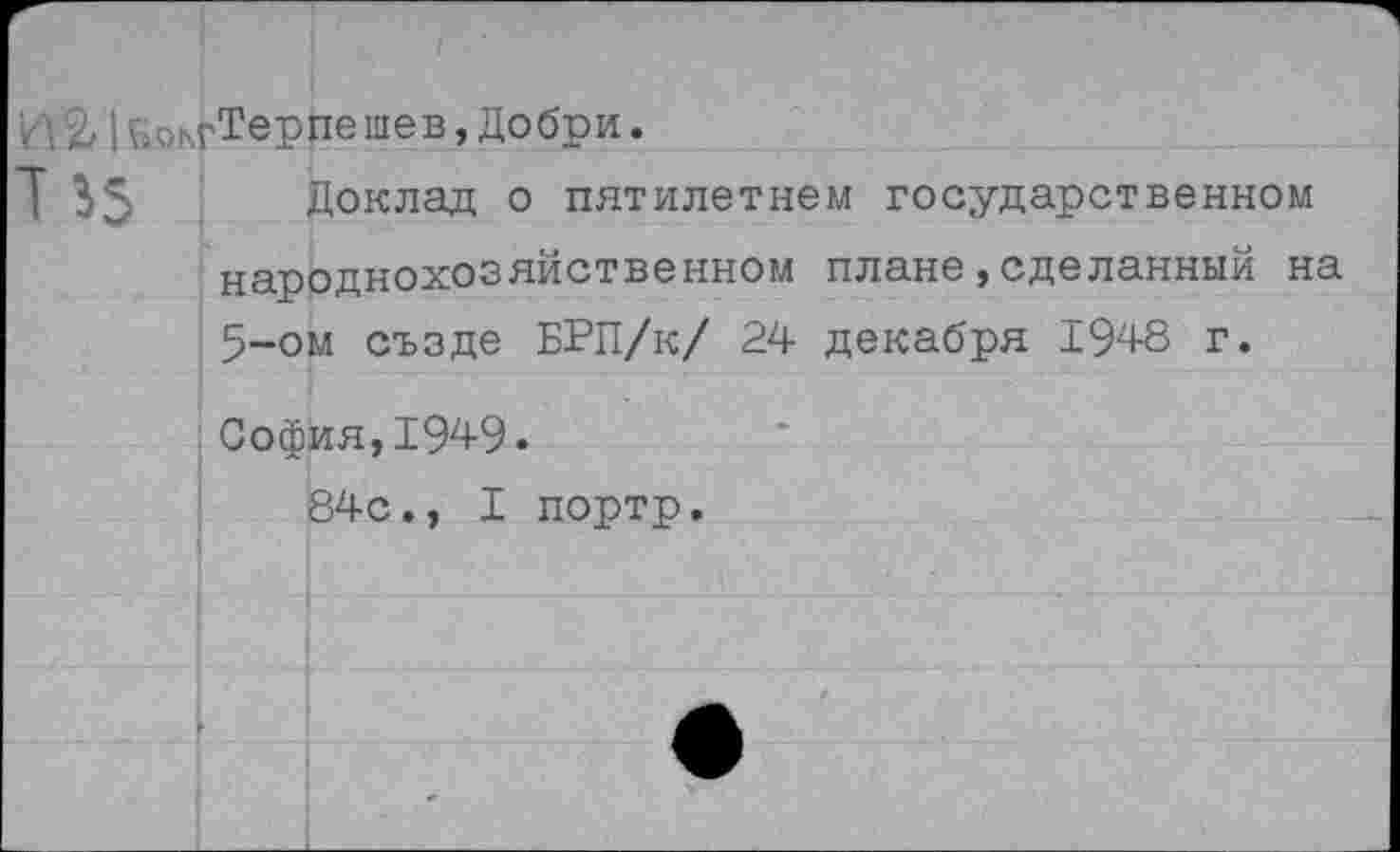 ﻿I ь^жгТерпешев, Добри.
Г	Доклад о пятилетием государственном
народнохозяйственном плане,сделанный на 5-ом създе БРП/к/ 24 декабря 1948 г.
София,1949.
84с., I портр.